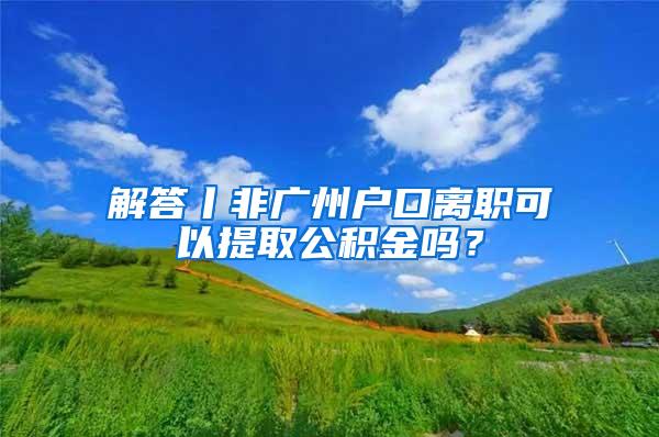 解答丨非廣州戶口離職可以提取公積金嗎？