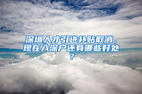 深圳人才引進(jìn)補(bǔ)貼取消，現(xiàn)在入深戶還有哪些好處？