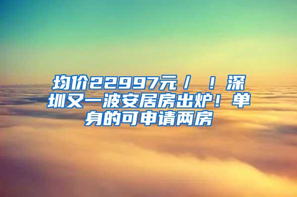 均價(jià)22997元／㎡！深圳又一波安居房出爐！單身的可申請(qǐng)兩房