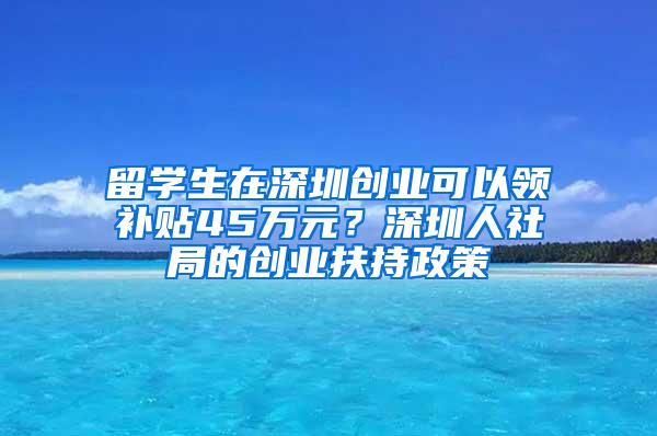 留學(xué)生在深圳創(chuàng)業(yè)可以領(lǐng)補(bǔ)貼45萬元？深圳人社局的創(chuàng)業(yè)扶持政策