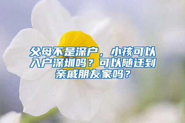 父母不是深戶，小孩可以入戶深圳嗎？可以隨遷到親戚朋友家嗎？