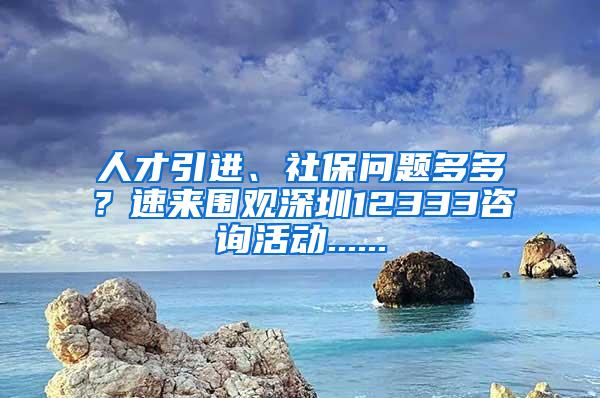 人才引進(jìn)、社保問(wèn)題多多？速來(lái)圍觀深圳12333咨詢活動(dòng)......