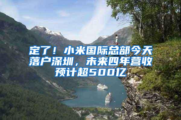 定了！小米國(guó)際總部今天落戶深圳，未來四年?duì)I收預(yù)計(jì)超500億