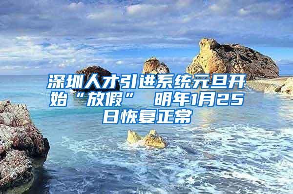 深圳人才引進(jìn)系統(tǒng)元旦開始“放假” 明年1月25日恢復(fù)正常