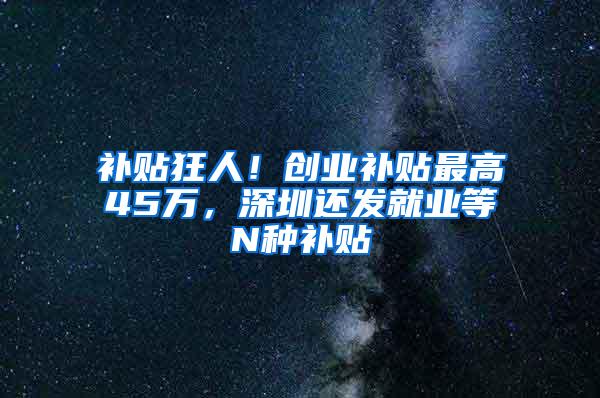 補(bǔ)貼狂人！創(chuàng)業(yè)補(bǔ)貼最高45萬(wàn)，深圳還發(fā)就業(yè)等N種補(bǔ)貼