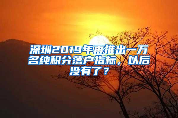 深圳2019年再推出一萬名純積分落戶指標，以后沒有了？