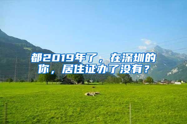 都2019年了，在深圳的你，居住證辦了沒有？