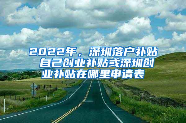 2022年，深圳落戶補貼 自己創(chuàng)業(yè)補貼或深圳創(chuàng)業(yè)補貼在哪里申請表