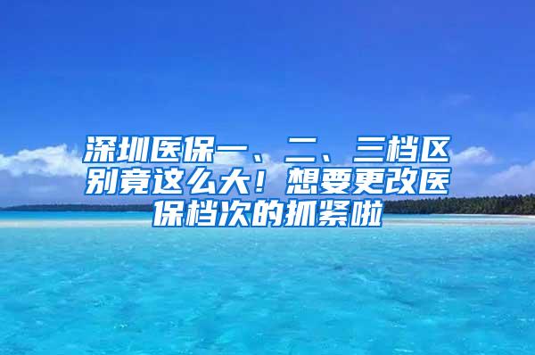 深圳醫(yī)保一、二、三檔區(qū)別竟這么大！想要更改醫(yī)保檔次的抓緊啦