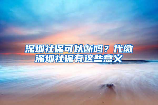 深圳社保可以斷嗎？代繳深圳社保有這些意義