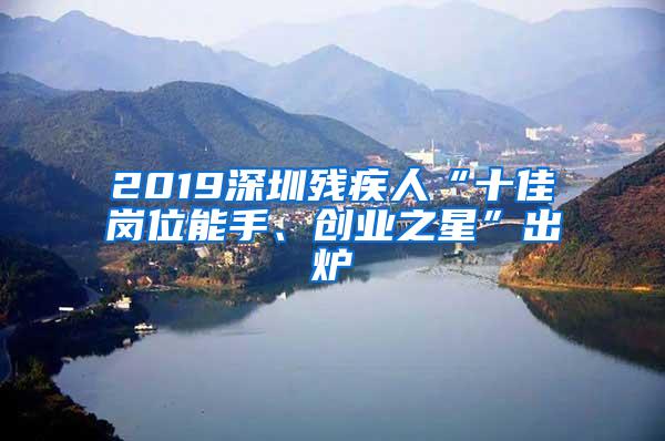 2019深圳殘疾人“十佳崗位能手、創(chuàng)業(yè)之星”出爐