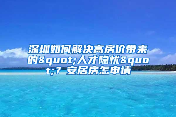 深圳如何解決高房價帶來的"人才隱憂"？安居房怎申請