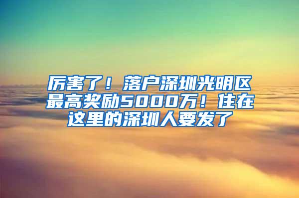 厲害了！落戶深圳光明區(qū)最高獎(jiǎng)勵(lì)5000萬！住在這里的深圳人要發(fā)了