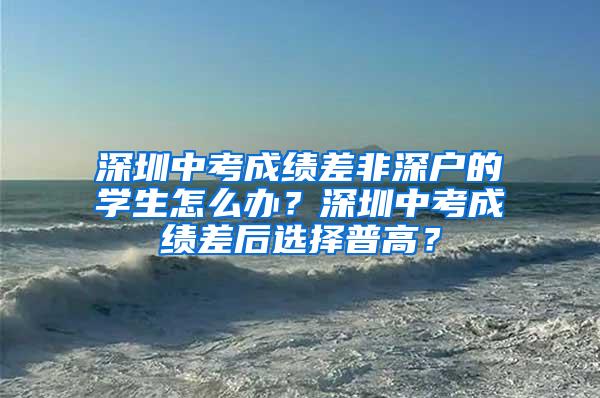 深圳中考成績差非深戶的學生怎么辦？深圳中考成績差后選擇普高？