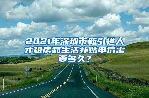 2021年深圳市新引進(jìn)人才租房和生活補(bǔ)貼申請需要多久？