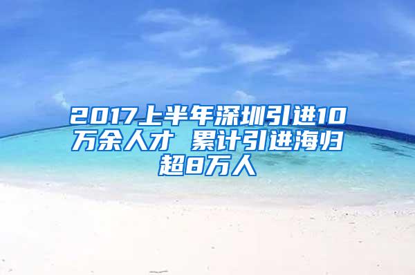 2017上半年深圳引進(jìn)10萬(wàn)余人才 累計(jì)引進(jìn)海歸超8萬(wàn)人