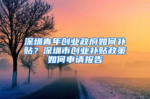 深圳青年創(chuàng)業(yè)政府如何補貼？深圳市創(chuàng)業(yè)補貼政策如何申請報告