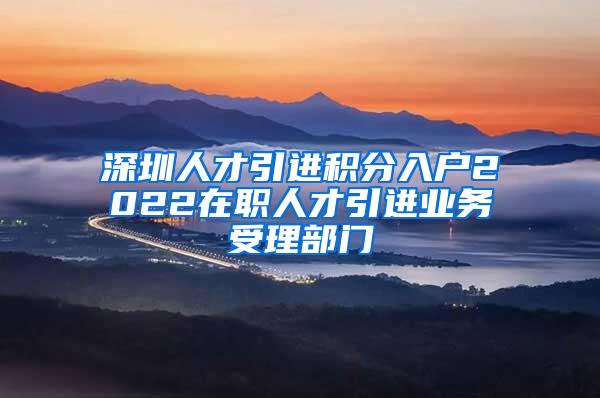 深圳人才引進積分入戶2022在職人才引進業(yè)務(wù)受理部門