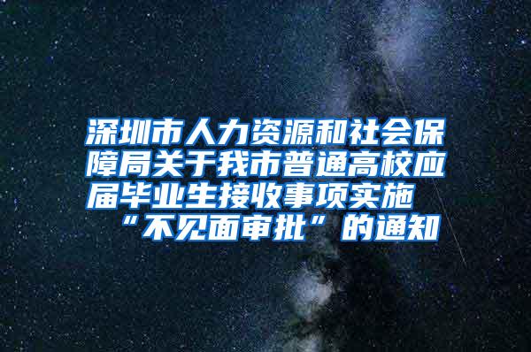 深圳市人力資源和社會保障局關(guān)于我市普通高校應屆畢業(yè)生接收事項實施“不見面審批”的通知