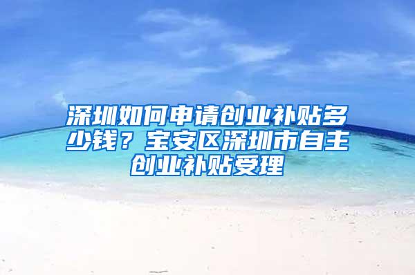 深圳如何申請創(chuàng)業(yè)補貼多少錢？寶安區(qū)深圳市自主創(chuàng)業(yè)補貼受理