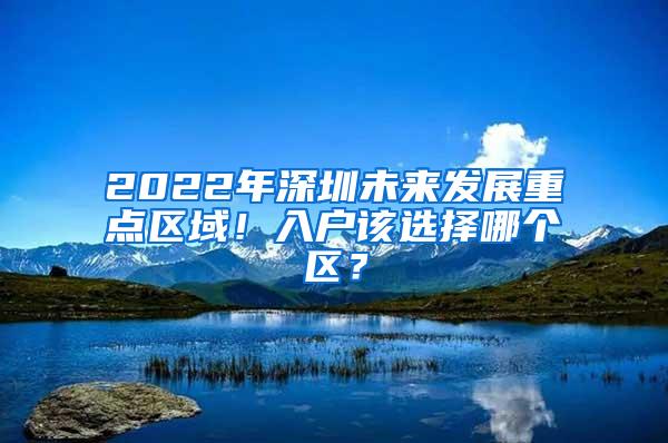 2022年深圳未來發(fā)展重點(diǎn)區(qū)域！入戶該選擇哪個(gè)區(qū)？