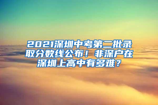 2021深圳中考第二批錄取分?jǐn)?shù)線公布！非深戶在深圳上高中有多難？