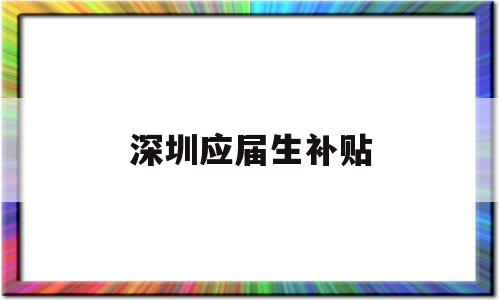 深圳應(yīng)屆生補(bǔ)貼(2022年深圳應(yīng)屆生補(bǔ)貼) 應(yīng)屆畢業(yè)生入戶深圳