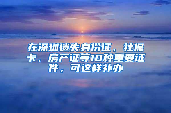 在深圳遺失身份證、社?？?、房產(chǎn)證等10種重要證件，可這樣補(bǔ)辦