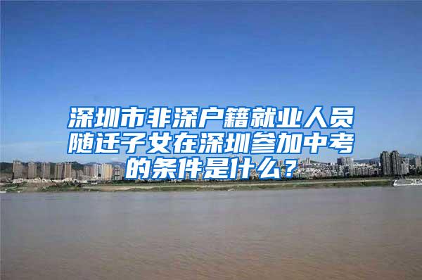 深圳市非深戶籍就業(yè)人員隨遷子女在深圳參加中考的條件是什么？