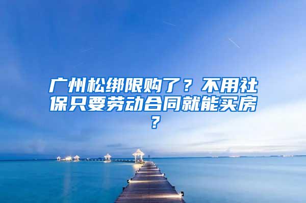 廣州松綁限購了？不用社保只要勞動合同就能買房？