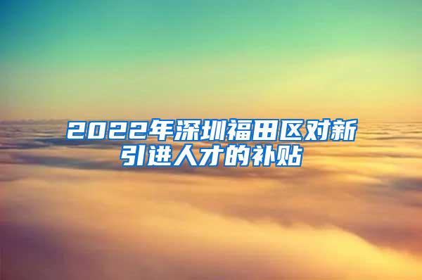 2022年深圳福田區(qū)對(duì)新引進(jìn)人才的補(bǔ)貼