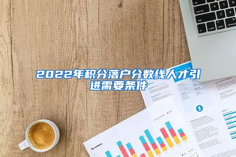 2022年積分落戶分?jǐn)?shù)線人才引進(jìn)需要條件