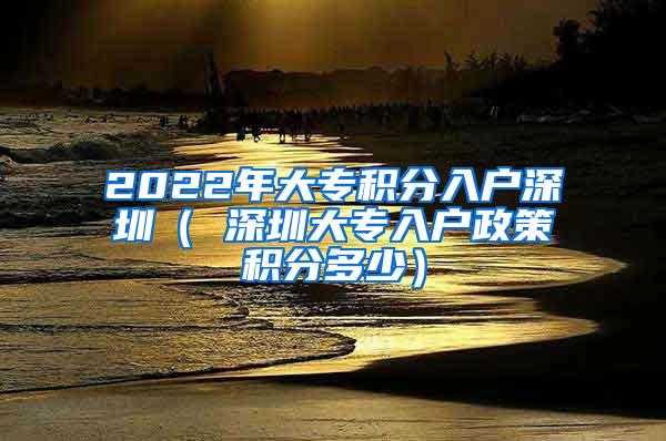 2022年大專積分入戶深圳（ 深圳大專入戶政策積分多少）