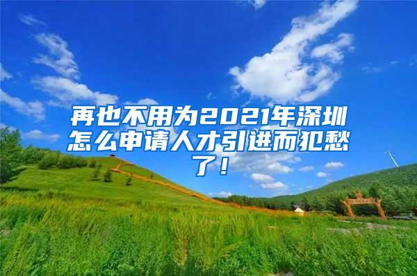 再也不用為2021年深圳怎么申請人才引進(jìn)而犯愁了！