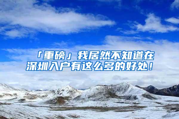 「重磅」我居然不知道在深圳入戶有這么多的好處！