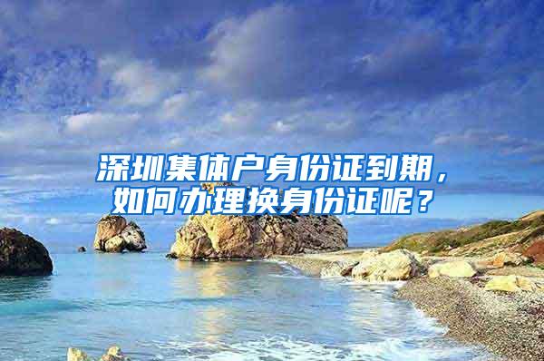 深圳集體戶身份證到期，如何辦理換身份證呢？