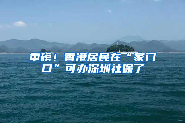 重磅！香港居民在“家門口”可辦深圳社保了