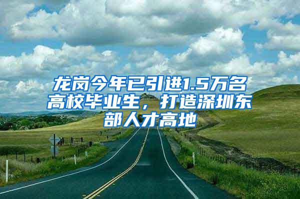 龍崗今年已引進(jìn)1.5萬名高校畢業(yè)生，打造深圳東部人才高地