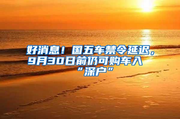 好消息！國(guó)五車禁令延遲，9月30日前仍可購(gòu)車入“深戶”