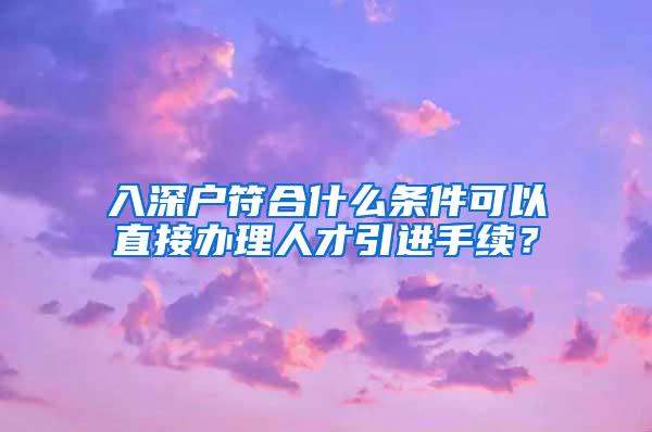 入深戶符合什么條件可以直接辦理人才引進手續(xù)？