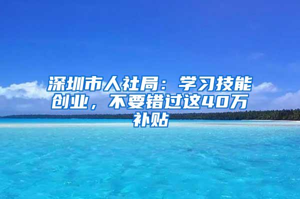 深圳市人社局：學(xué)習(xí)技能創(chuàng)業(yè)，不要錯過這40萬補(bǔ)貼