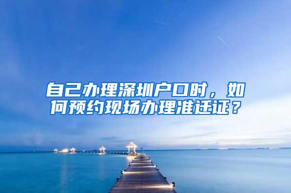 自己辦理深圳戶口時，如何預約現(xiàn)場辦理準遷證？