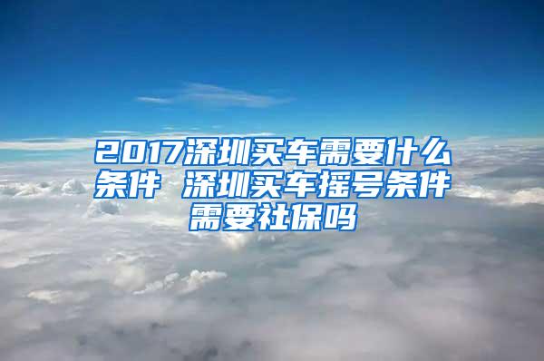 2017深圳買(mǎi)車(chē)需要什么條件 深圳買(mǎi)車(chē)搖號(hào)條件需要社保嗎