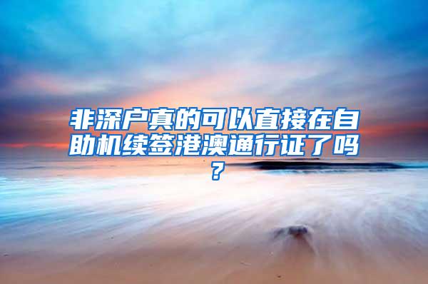 非深戶真的可以直接在自助機續(xù)簽港澳通行證了嗎？