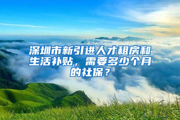 深圳市新引進(jìn)人才租房和生活補貼，需要多少個月的社保？