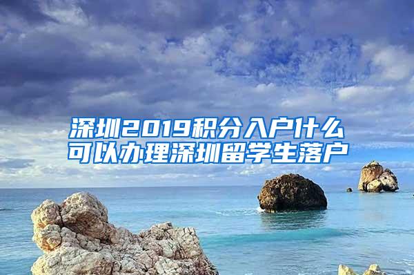 深圳2019積分入戶什么可以辦理深圳留學生落戶