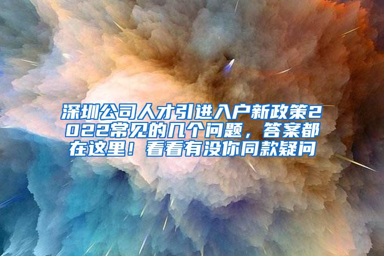 深圳公司人才引進(jìn)入戶(hù)新政策2022常見(jiàn)的幾個(gè)問(wèn)題，答案都在這里！看看有沒(méi)你同款疑問(wèn)