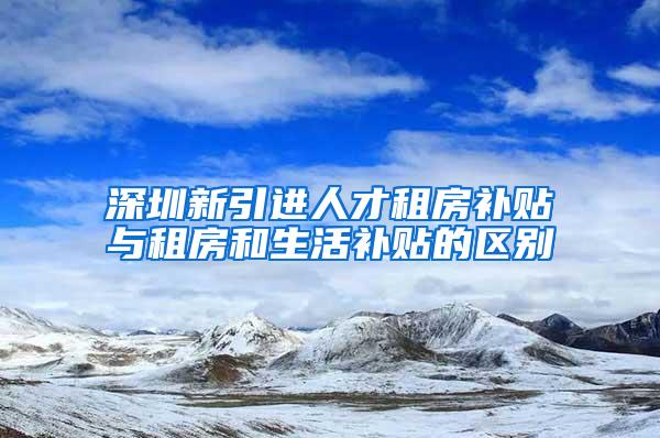 深圳新引進人才租房補貼與租房和生活補貼的區(qū)別