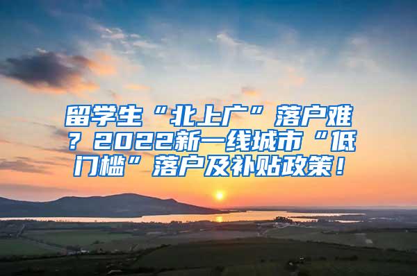 留學(xué)生“北上廣”落戶難？2022新一線城市“低門檻”落戶及補貼政策！