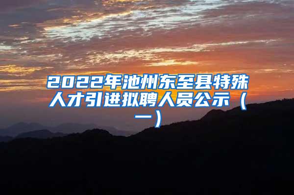 2022年池州東至縣特殊人才引進(jìn)擬聘人員公示（一）